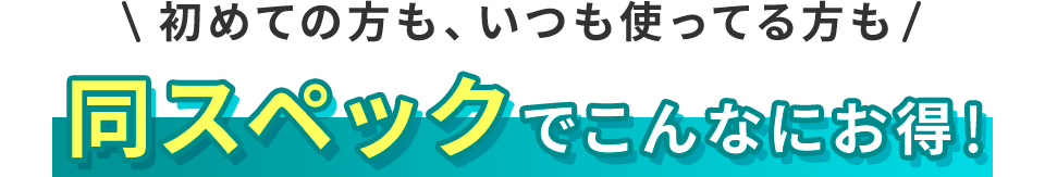 初めての方も、いつも使ってる方も同スペックでこんなにお得!